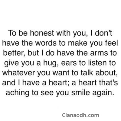 To be honest with you, I don't have the words to make you feel better, but I do have the arms to give you a hug, ears to listen to whatever you want to talk about and a heart...